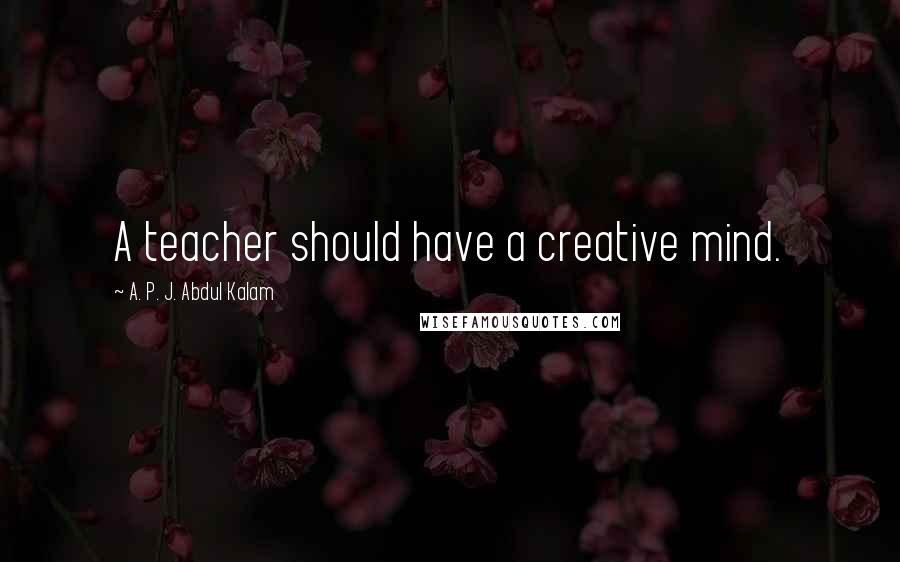 A. P. J. Abdul Kalam Quotes: A teacher should have a creative mind.