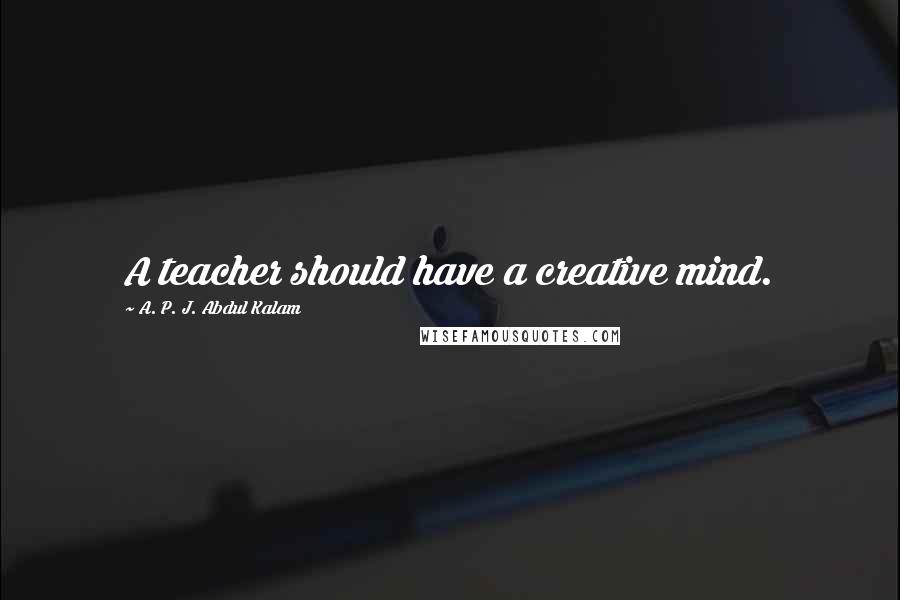 A. P. J. Abdul Kalam Quotes: A teacher should have a creative mind.