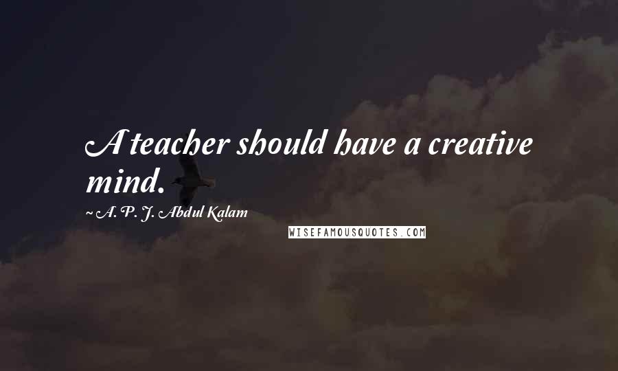 A. P. J. Abdul Kalam Quotes: A teacher should have a creative mind.