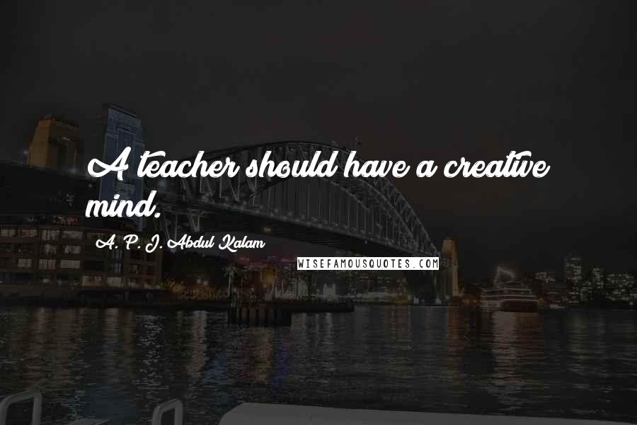 A. P. J. Abdul Kalam Quotes: A teacher should have a creative mind.