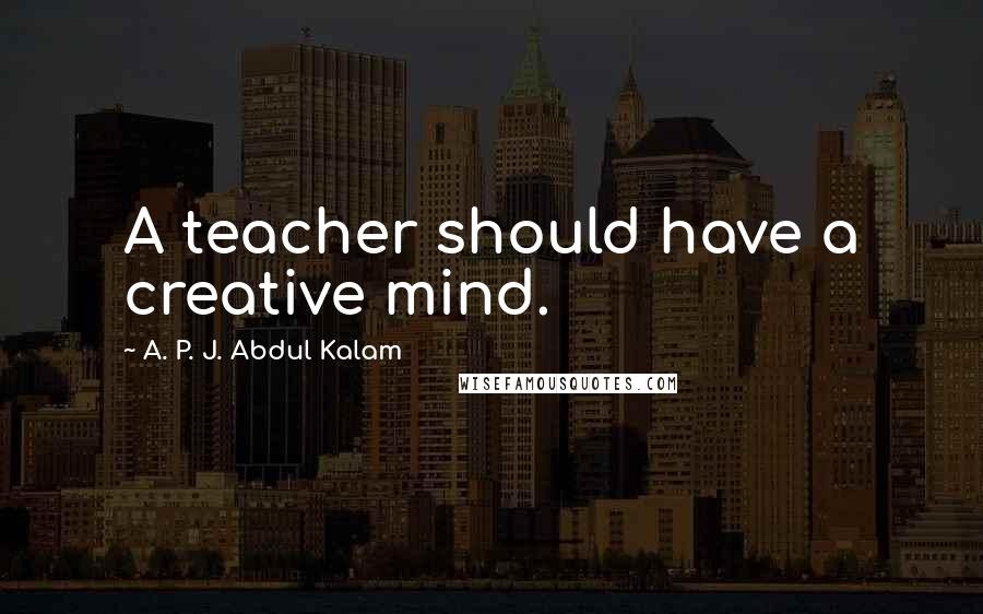 A. P. J. Abdul Kalam Quotes: A teacher should have a creative mind.