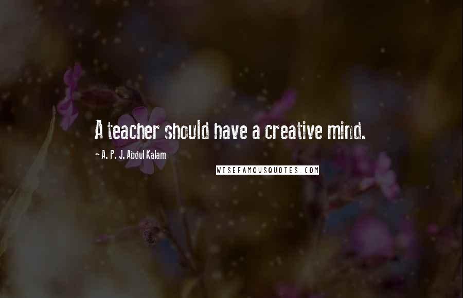 A. P. J. Abdul Kalam Quotes: A teacher should have a creative mind.