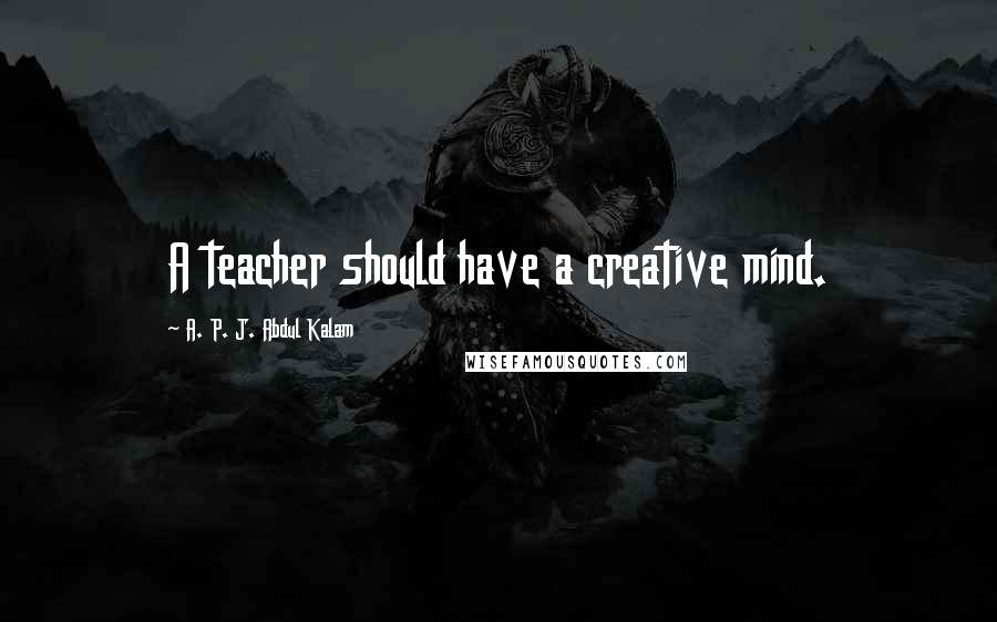 A. P. J. Abdul Kalam Quotes: A teacher should have a creative mind.