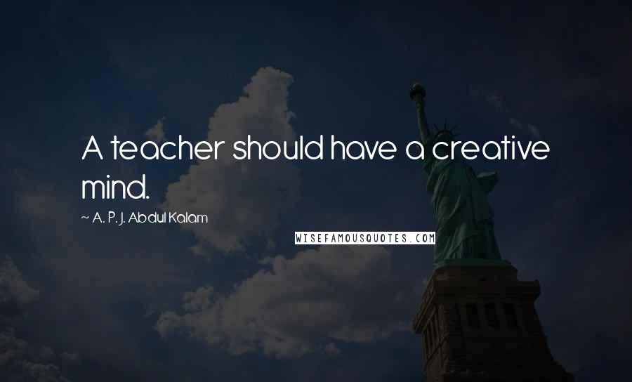 A. P. J. Abdul Kalam Quotes: A teacher should have a creative mind.