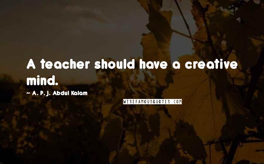 A. P. J. Abdul Kalam Quotes: A teacher should have a creative mind.