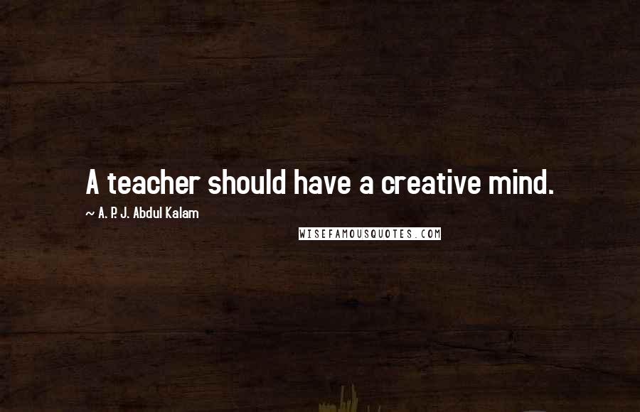 A. P. J. Abdul Kalam Quotes: A teacher should have a creative mind.