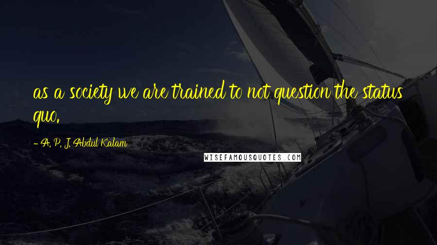 A. P. J. Abdul Kalam Quotes: as a society we are trained to not question the status quo.