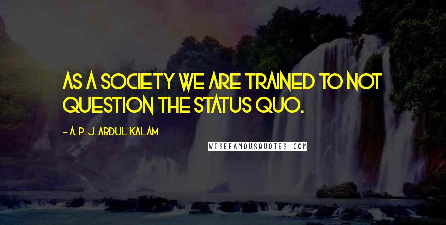 A. P. J. Abdul Kalam Quotes: as a society we are trained to not question the status quo.