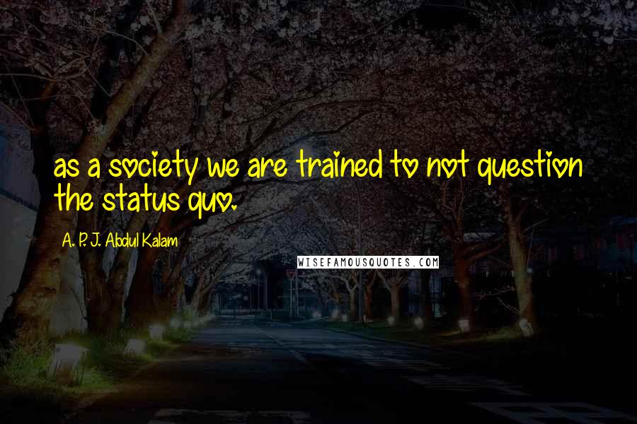 A. P. J. Abdul Kalam Quotes: as a society we are trained to not question the status quo.