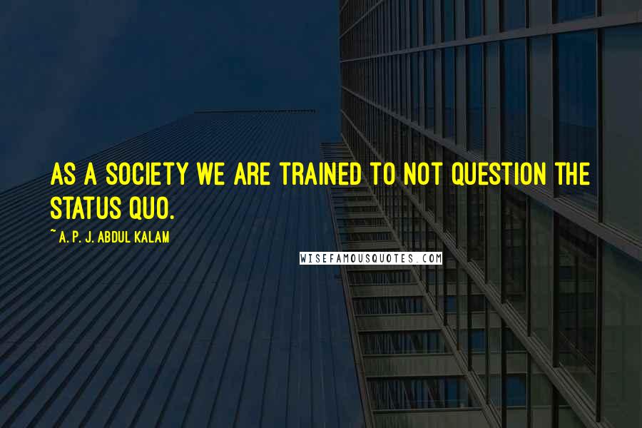 A. P. J. Abdul Kalam Quotes: as a society we are trained to not question the status quo.