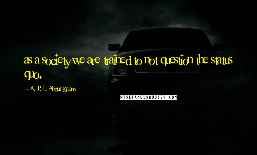 A. P. J. Abdul Kalam Quotes: as a society we are trained to not question the status quo.