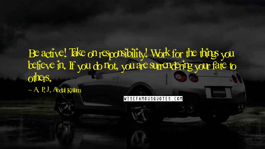 A. P. J. Abdul Kalam Quotes: Be active! Take on responsibility! Work for the things you believe in. If you do not, you are surrendering your fate to others.