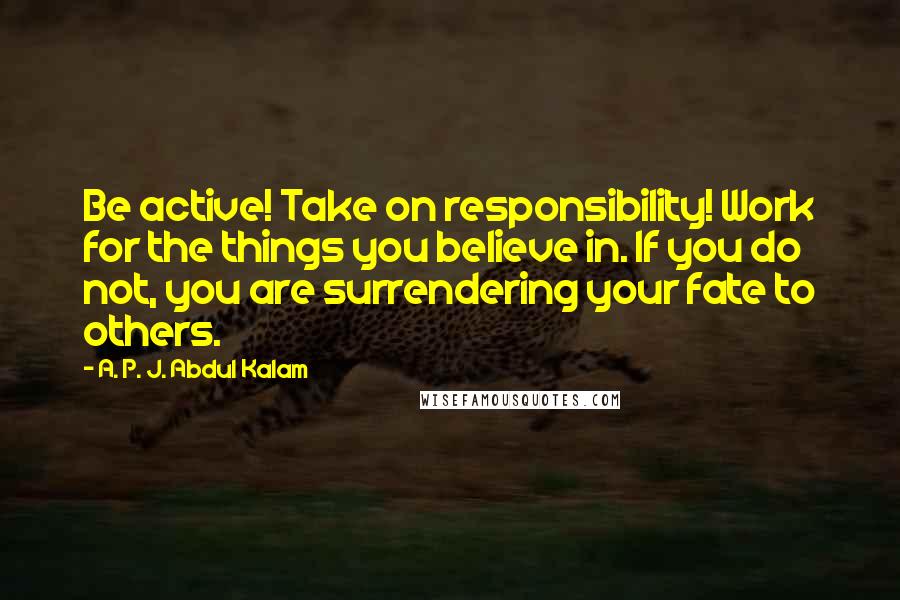 A. P. J. Abdul Kalam Quotes: Be active! Take on responsibility! Work for the things you believe in. If you do not, you are surrendering your fate to others.