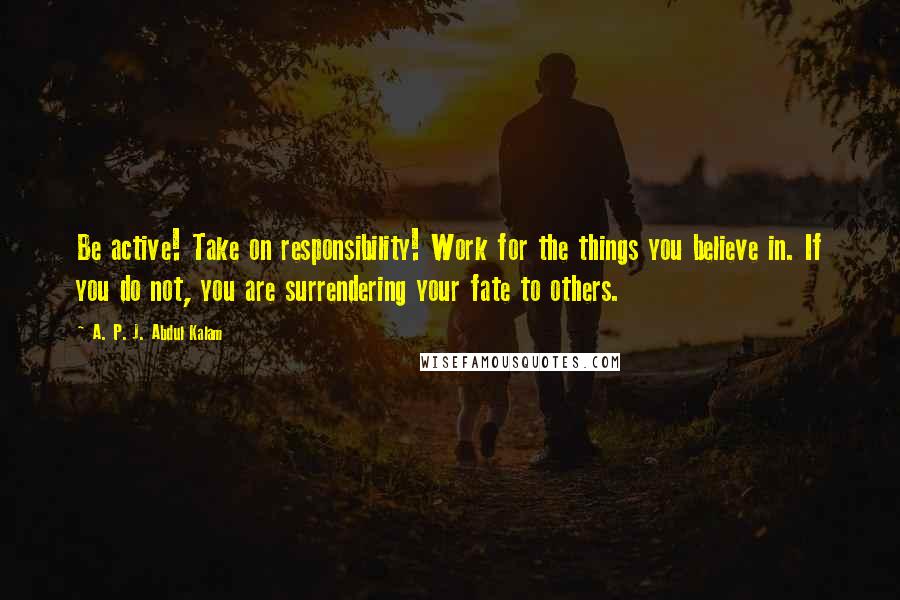 A. P. J. Abdul Kalam Quotes: Be active! Take on responsibility! Work for the things you believe in. If you do not, you are surrendering your fate to others.