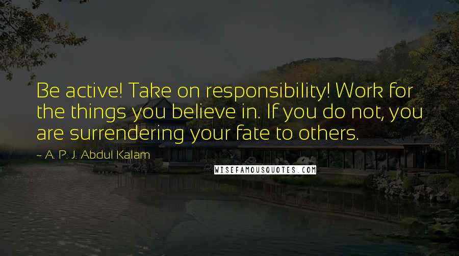 A. P. J. Abdul Kalam Quotes: Be active! Take on responsibility! Work for the things you believe in. If you do not, you are surrendering your fate to others.