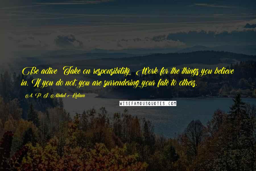 A. P. J. Abdul Kalam Quotes: Be active! Take on responsibility! Work for the things you believe in. If you do not, you are surrendering your fate to others.