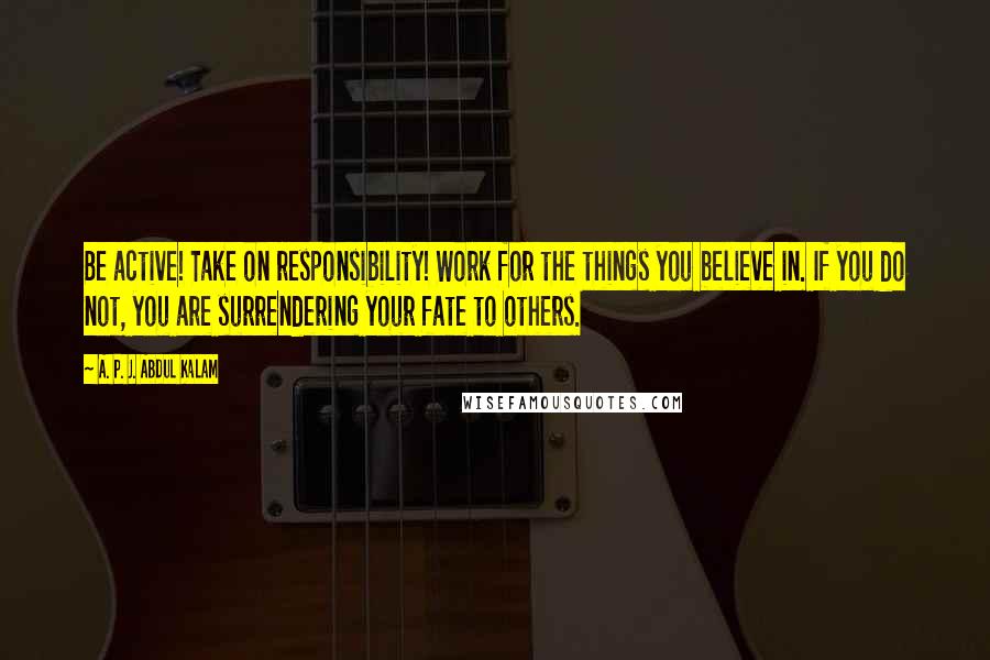 A. P. J. Abdul Kalam Quotes: Be active! Take on responsibility! Work for the things you believe in. If you do not, you are surrendering your fate to others.