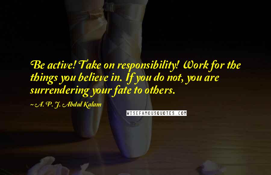 A. P. J. Abdul Kalam Quotes: Be active! Take on responsibility! Work for the things you believe in. If you do not, you are surrendering your fate to others.