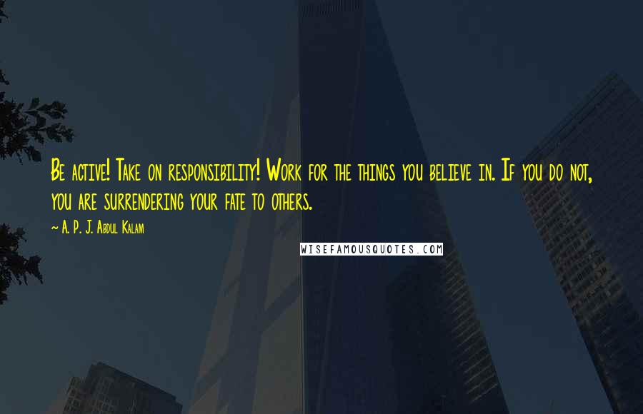 A. P. J. Abdul Kalam Quotes: Be active! Take on responsibility! Work for the things you believe in. If you do not, you are surrendering your fate to others.