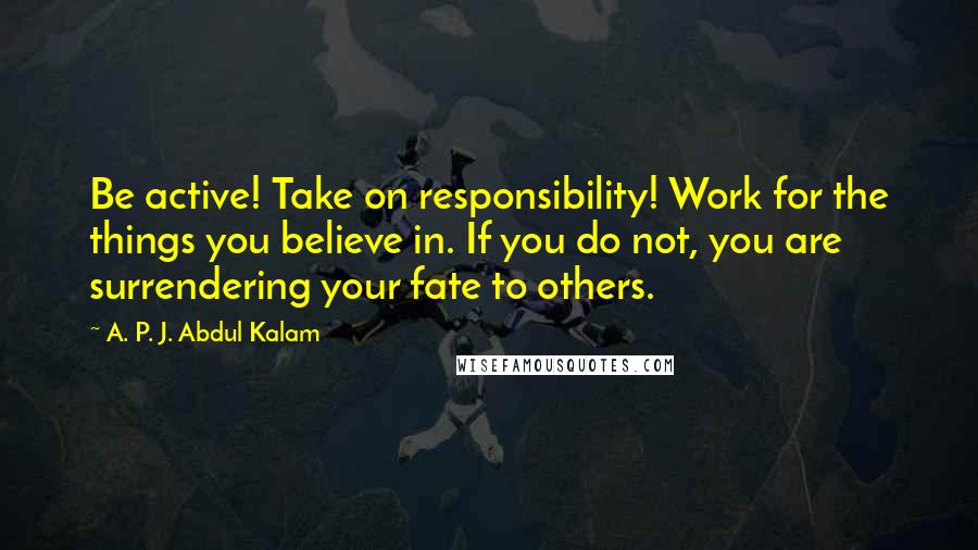 A. P. J. Abdul Kalam Quotes: Be active! Take on responsibility! Work for the things you believe in. If you do not, you are surrendering your fate to others.