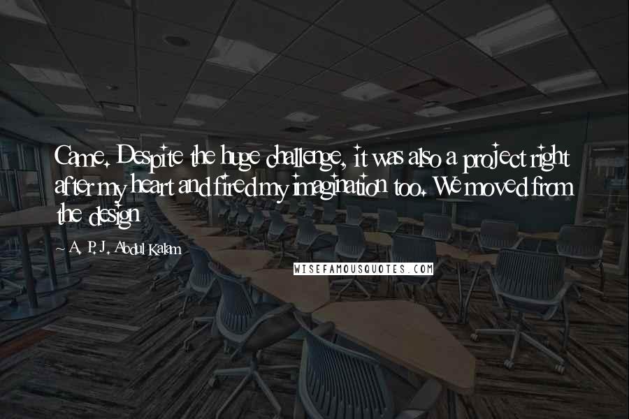 A. P. J. Abdul Kalam Quotes: Came. Despite the huge challenge, it was also a project right after my heart and fired my imagination too. We moved from the design