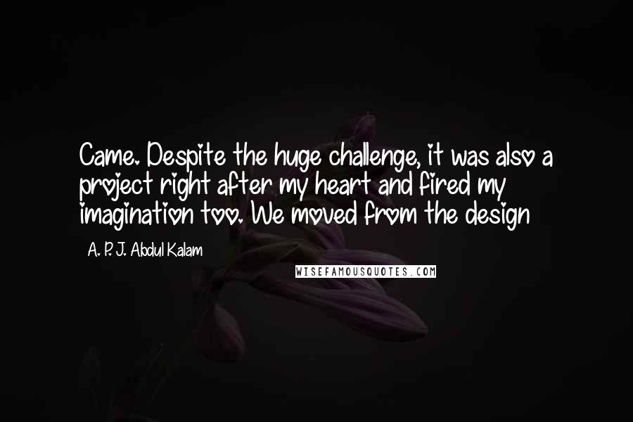 A. P. J. Abdul Kalam Quotes: Came. Despite the huge challenge, it was also a project right after my heart and fired my imagination too. We moved from the design