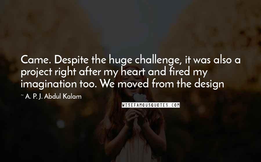 A. P. J. Abdul Kalam Quotes: Came. Despite the huge challenge, it was also a project right after my heart and fired my imagination too. We moved from the design