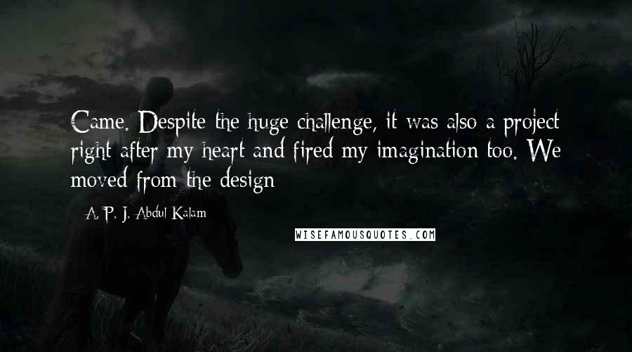 A. P. J. Abdul Kalam Quotes: Came. Despite the huge challenge, it was also a project right after my heart and fired my imagination too. We moved from the design