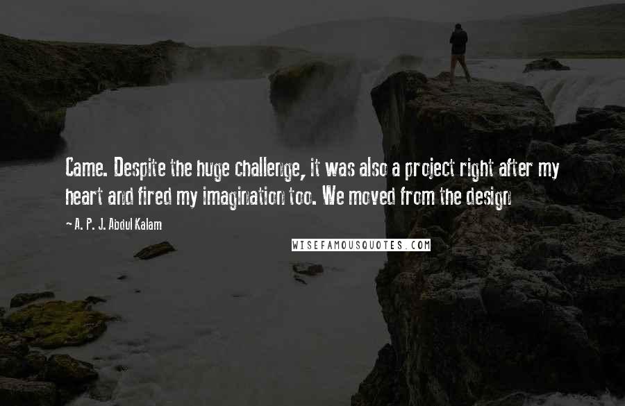 A. P. J. Abdul Kalam Quotes: Came. Despite the huge challenge, it was also a project right after my heart and fired my imagination too. We moved from the design