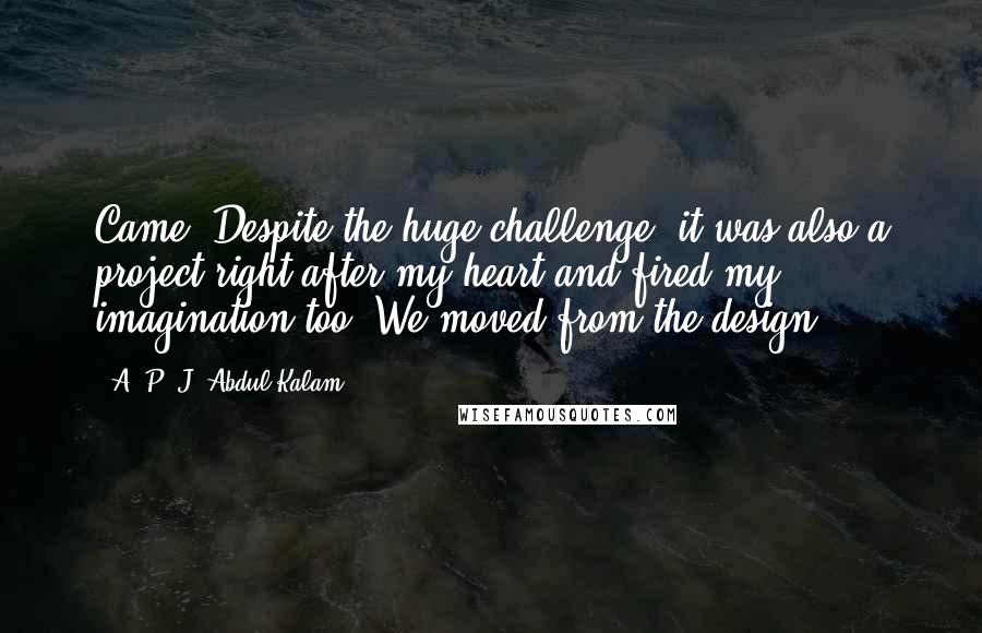 A. P. J. Abdul Kalam Quotes: Came. Despite the huge challenge, it was also a project right after my heart and fired my imagination too. We moved from the design