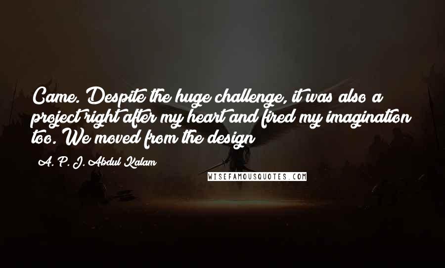 A. P. J. Abdul Kalam Quotes: Came. Despite the huge challenge, it was also a project right after my heart and fired my imagination too. We moved from the design