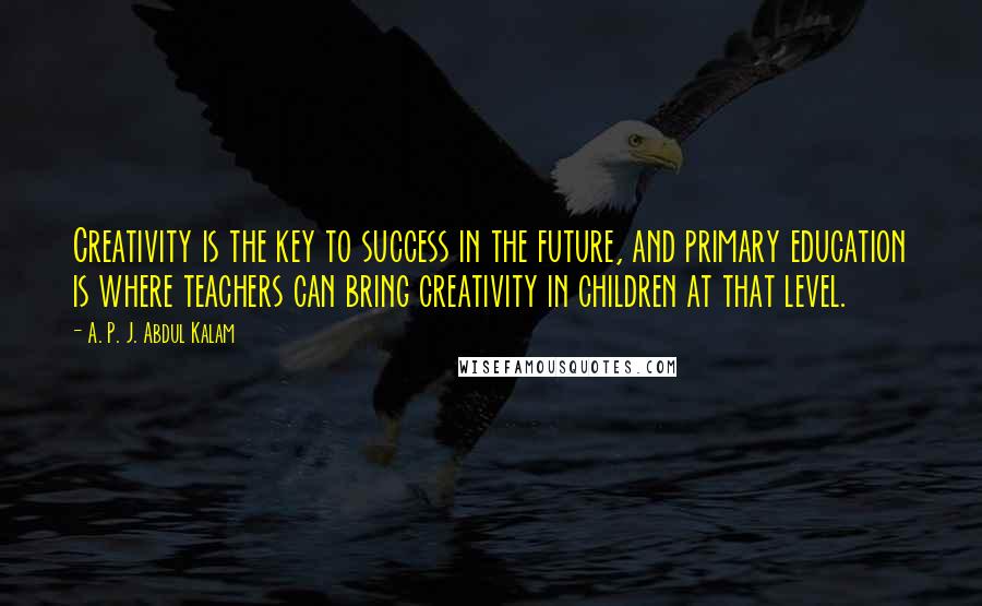 A. P. J. Abdul Kalam Quotes: Creativity is the key to success in the future, and primary education is where teachers can bring creativity in children at that level.