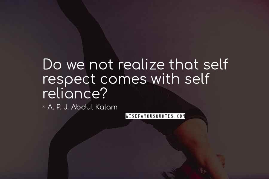 A. P. J. Abdul Kalam Quotes: Do we not realize that self respect comes with self reliance?