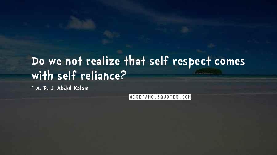 A. P. J. Abdul Kalam Quotes: Do we not realize that self respect comes with self reliance?