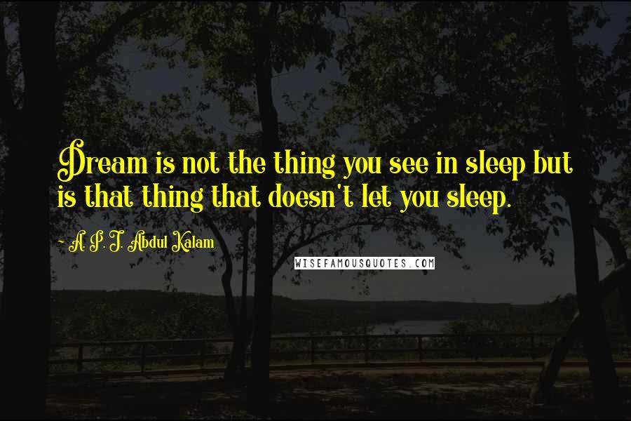 A. P. J. Abdul Kalam Quotes: Dream is not the thing you see in sleep but is that thing that doesn't let you sleep.