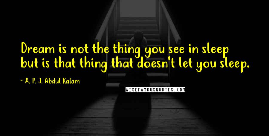 A. P. J. Abdul Kalam Quotes: Dream is not the thing you see in sleep but is that thing that doesn't let you sleep.