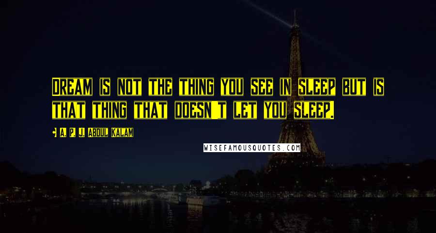 A. P. J. Abdul Kalam Quotes: Dream is not the thing you see in sleep but is that thing that doesn't let you sleep.