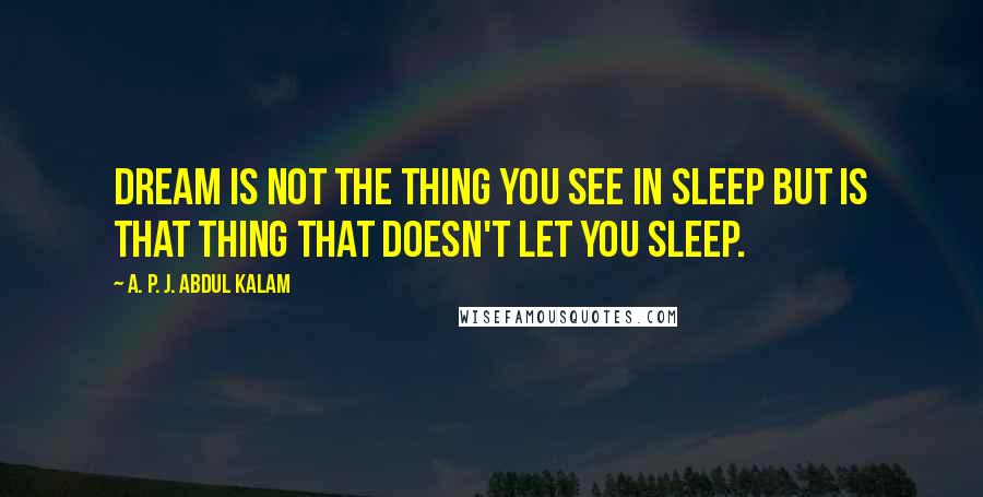A. P. J. Abdul Kalam Quotes: Dream is not the thing you see in sleep but is that thing that doesn't let you sleep.