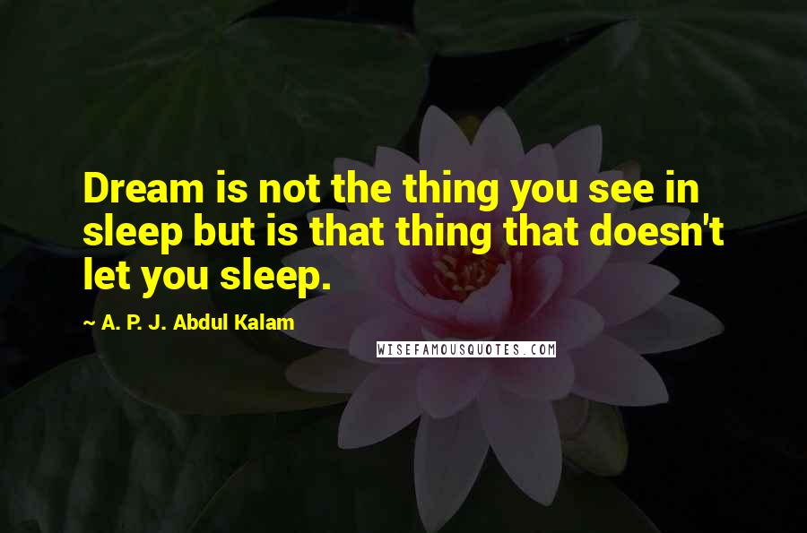 A. P. J. Abdul Kalam Quotes: Dream is not the thing you see in sleep but is that thing that doesn't let you sleep.
