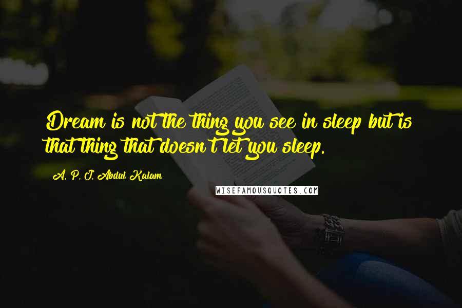 A. P. J. Abdul Kalam Quotes: Dream is not the thing you see in sleep but is that thing that doesn't let you sleep.