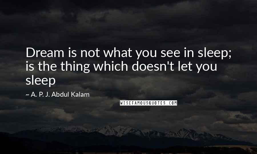 A. P. J. Abdul Kalam Quotes: Dream is not what you see in sleep; is the thing which doesn't let you sleep