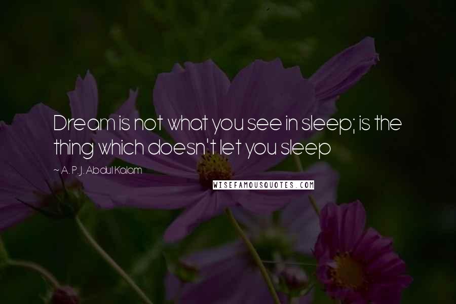 A. P. J. Abdul Kalam Quotes: Dream is not what you see in sleep; is the thing which doesn't let you sleep