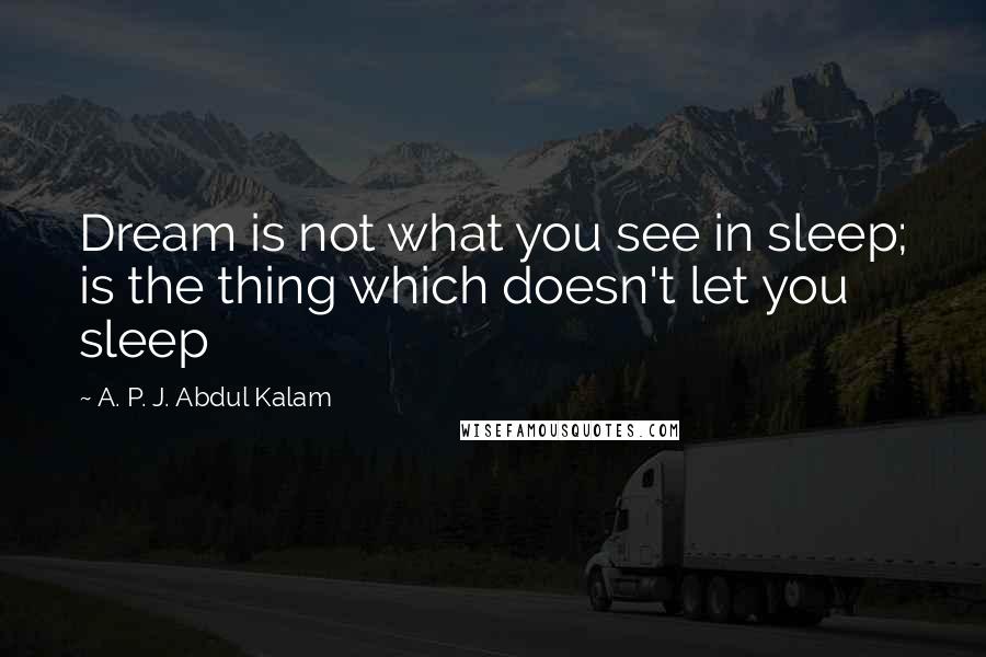 A. P. J. Abdul Kalam Quotes: Dream is not what you see in sleep; is the thing which doesn't let you sleep