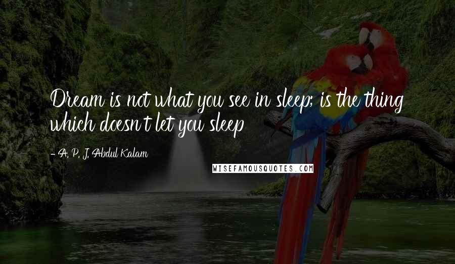 A. P. J. Abdul Kalam Quotes: Dream is not what you see in sleep; is the thing which doesn't let you sleep