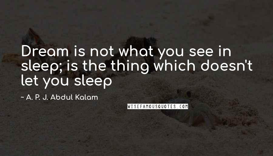 A. P. J. Abdul Kalam Quotes: Dream is not what you see in sleep; is the thing which doesn't let you sleep