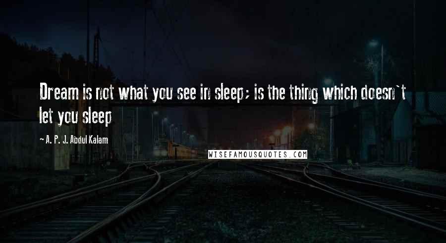 A. P. J. Abdul Kalam Quotes: Dream is not what you see in sleep; is the thing which doesn't let you sleep