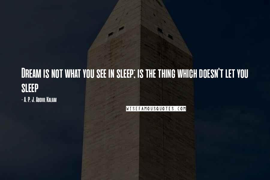 A. P. J. Abdul Kalam Quotes: Dream is not what you see in sleep; is the thing which doesn't let you sleep