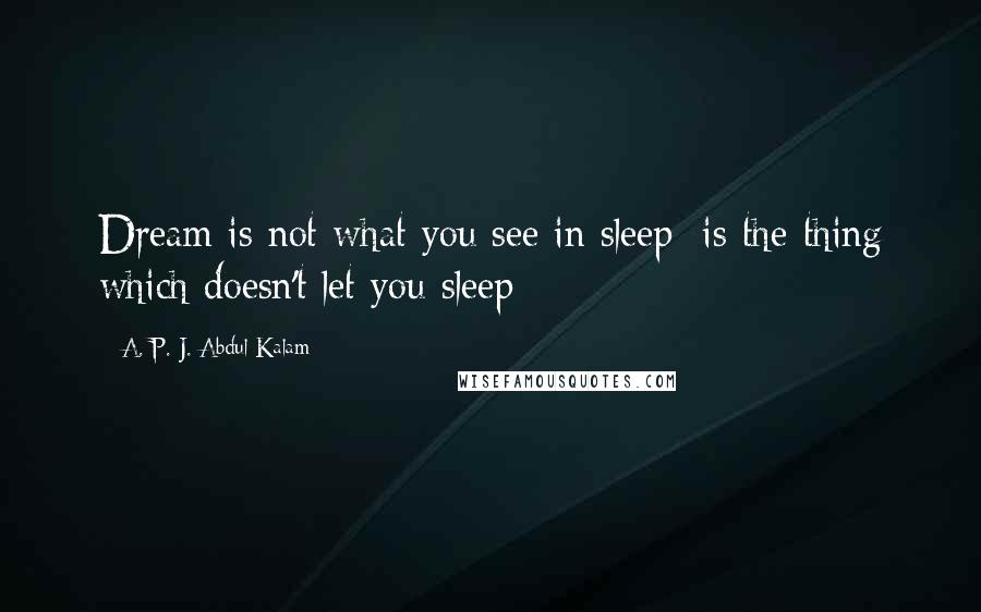 A. P. J. Abdul Kalam Quotes: Dream is not what you see in sleep; is the thing which doesn't let you sleep