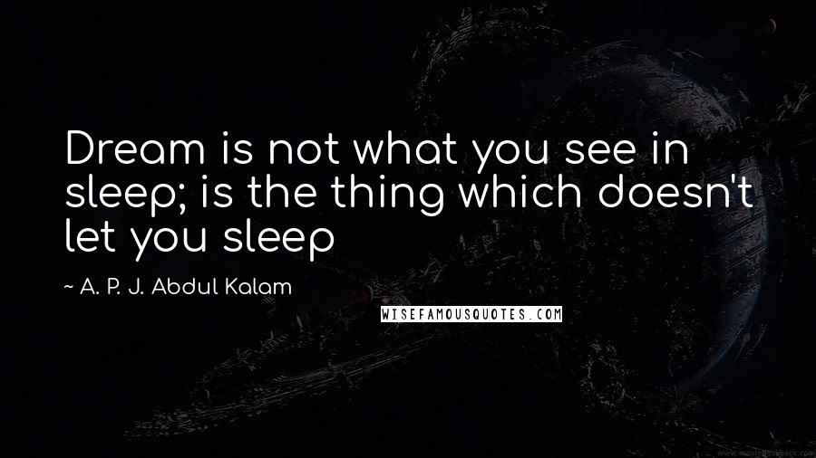 A. P. J. Abdul Kalam Quotes: Dream is not what you see in sleep; is the thing which doesn't let you sleep