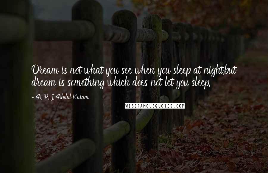 A. P. J. Abdul Kalam Quotes: Dream is not what you see when you sleep at night,but dream is something which does not let you sleep.